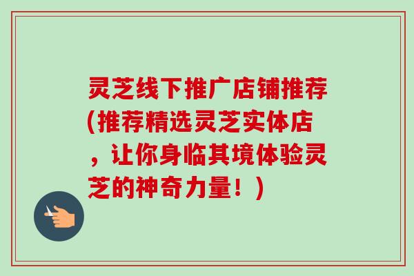 灵芝线下推广店铺推荐(推荐精选灵芝实体店，让你身临其境体验灵芝的神奇力量！)