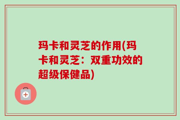 玛卡和灵芝的作用(玛卡和灵芝：双重功效的超级保健品)