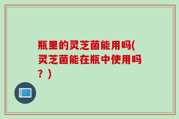 瓶里的灵芝菌能用吗(灵芝菌能在瓶中使用吗？)