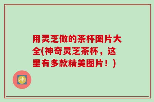 用灵芝做的茶杯图片大全(神奇灵芝茶杯，这里有多款精美图片！)