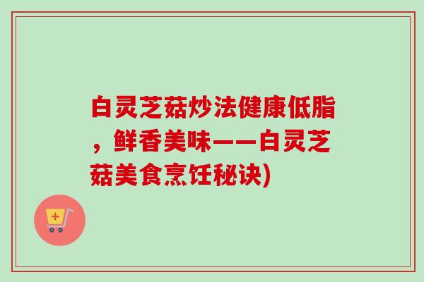 白灵芝菇炒法健康低脂,鲜香美味——白灵芝菇美食烹饪秘诀) 白灵芝菇炒法健康低脂,鲜香美味——白灵芝菇美食烹饪秘诀)