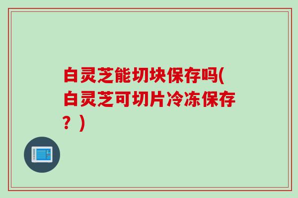 白灵芝能切块保存吗(白灵芝可切片冷冻保存?) 白灵芝能切块保存吗(白灵芝可切片冷冻保存?)