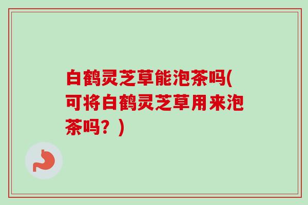 白鹤灵芝草能泡茶吗(可将白鹤灵芝草用来泡茶吗？)