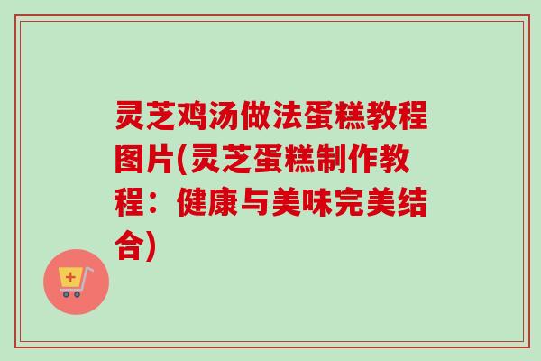 灵芝鸡汤做法蛋糕教程图片(灵芝蛋糕制作教程：健康与美味完美结合)
