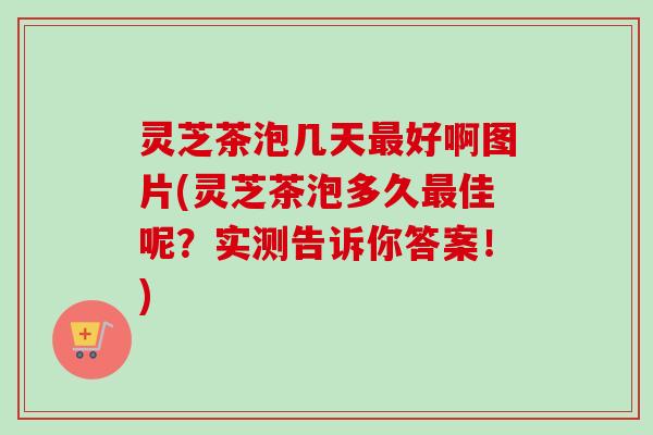 灵芝茶泡几天最好啊图片(灵芝茶泡多久最佳呢？实测告诉你答案！)