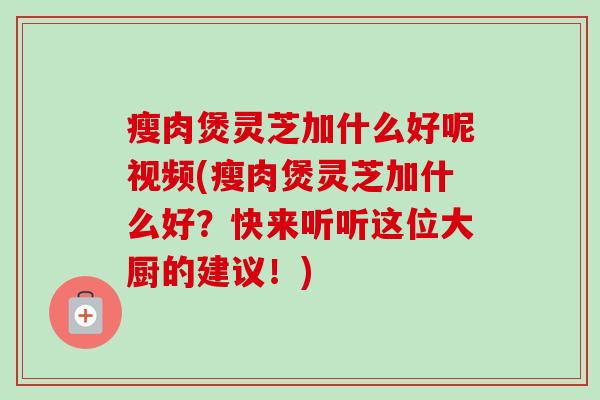 瘦肉煲灵芝加什么好呢视频(瘦肉煲灵芝加什么好？快来听听这位大厨的建议！)