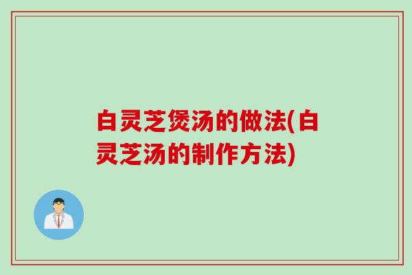 白灵芝煲汤的做法(白灵芝汤的制作方法) 白灵芝煲汤的做法(白灵芝汤的制作方法)