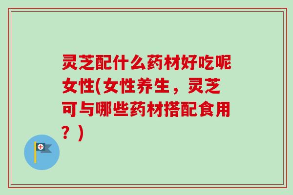 灵芝配什么药材好吃呢女性(女性养生,灵芝可与哪些药材搭配食用?) 灵芝配什么药材好吃呢女性(女性养生,灵芝可与哪些药材搭配食用?)