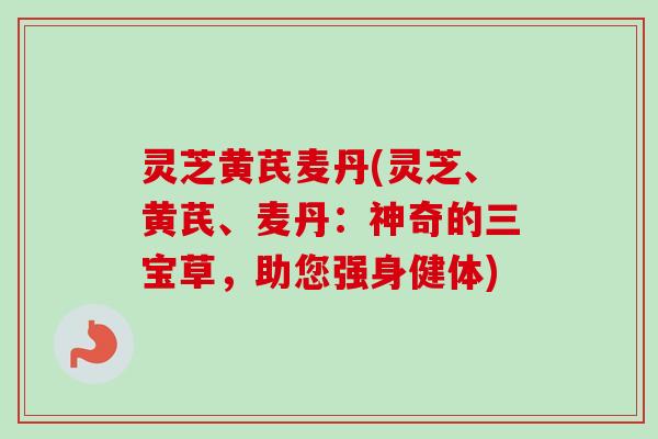 灵芝黄芪麦丹(灵芝、黄芪、麦丹:神奇的三宝草,助您强身健体) 灵芝黄芪麦丹(灵芝、黄芪、麦丹:神奇的三宝草,助您强身健体)