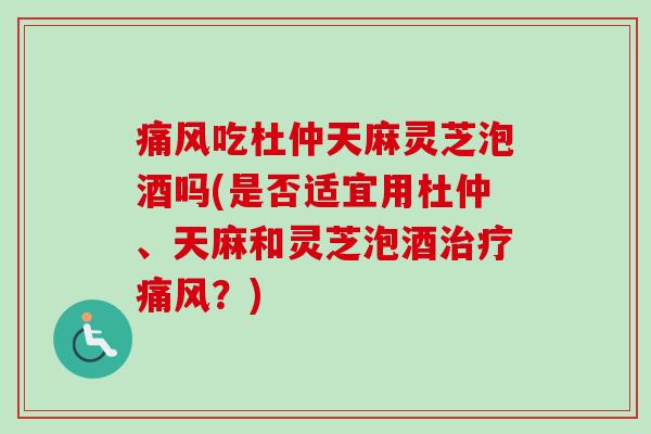 痛风吃杜仲天麻灵芝泡酒吗(是否适宜用杜仲、天麻和灵芝泡酒痛风？)
