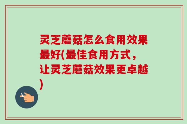 灵芝蘑菇怎么食用效果最好(最佳食用方式，让灵芝蘑菇效果更卓越)