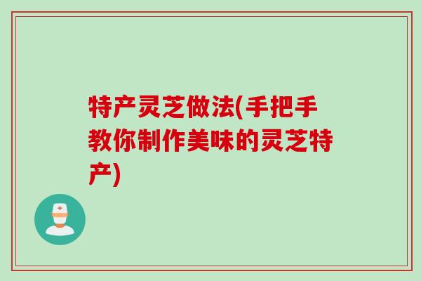 特产灵芝做法(手把手教你制作美味的灵芝特产)
