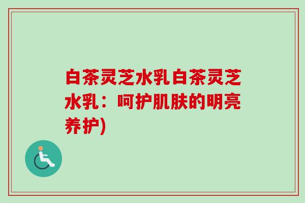 白茶灵芝水乳白茶灵芝水乳：呵护肌肤的明亮养护)