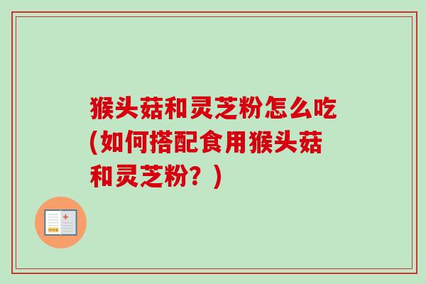 猴头菇和灵芝粉怎么吃(如何搭配食用猴头菇和灵芝粉?) 猴头菇和灵芝粉怎么吃(如何搭配食用猴头菇和灵芝粉?)