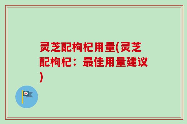 灵芝配枸杞用量(灵芝配枸杞：最佳用量建议)