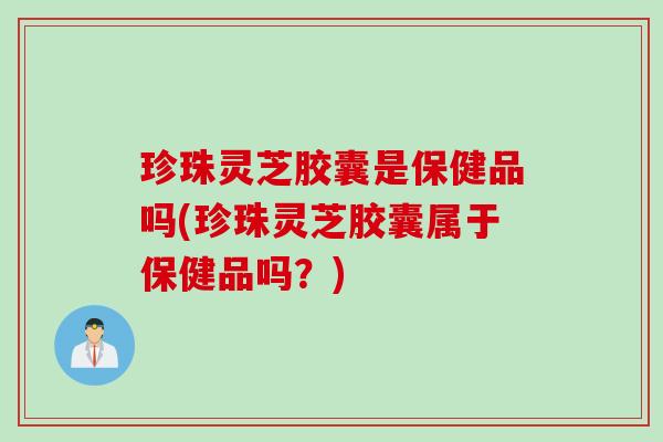 珍珠灵芝胶囊是保健品吗(珍珠灵芝胶囊属于保健品吗？)