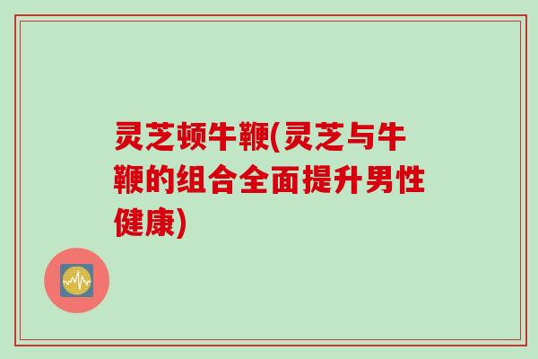 灵芝顿牛鞭(灵芝与牛鞭的组合全面提升男性健康)