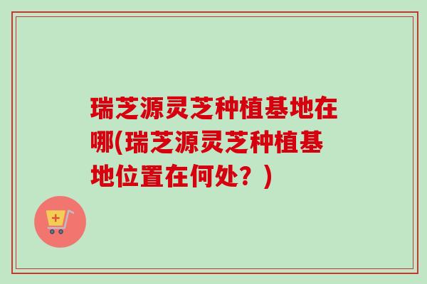 瑞芝源灵芝种植基地在哪(瑞芝源灵芝种植基地位置在何处？)