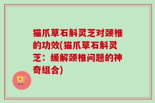 猫爪草石斛灵芝对颈椎的功效(猫爪草石斛灵芝：缓解颈椎问题的神奇组合)
