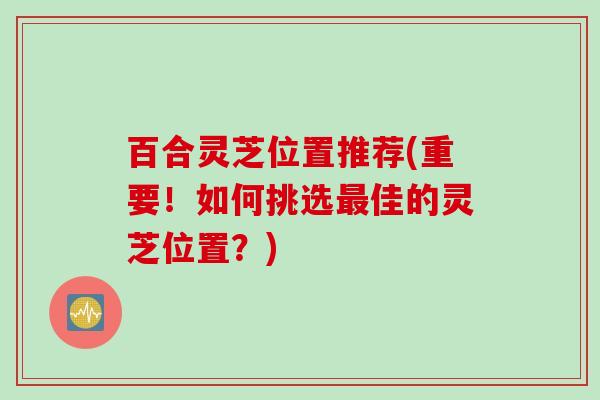 百合灵芝位置推荐(重要！如何挑选最佳的灵芝位置？)