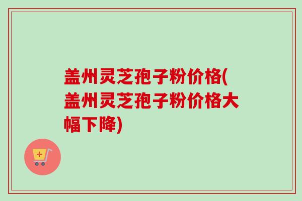 盖州灵芝孢子粉价格(盖州灵芝孢子粉价格大幅下降)