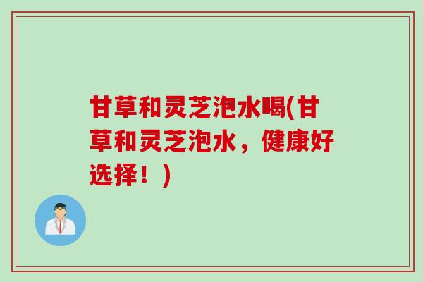 甘草和灵芝泡水喝(甘草和灵芝泡水，健康好选择！)