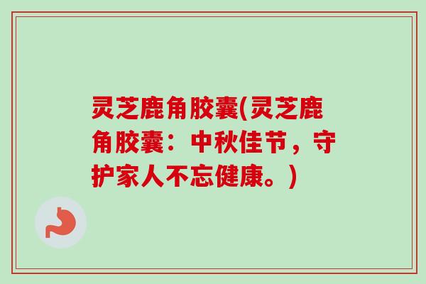 灵芝鹿角胶囊(灵芝鹿角胶囊：中秋佳节，守护家人不忘健康。)