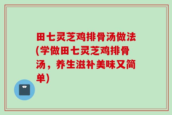 田七灵芝鸡排骨汤做法(学做田七灵芝鸡排骨汤,养生滋补美味又简单) 田七灵芝鸡排骨汤做法(学做田七灵芝鸡排骨汤,养生滋补美味又简单)