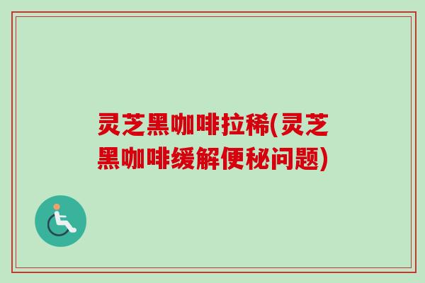 灵芝黑咖啡拉稀(灵芝黑咖啡缓解便秘问题)
