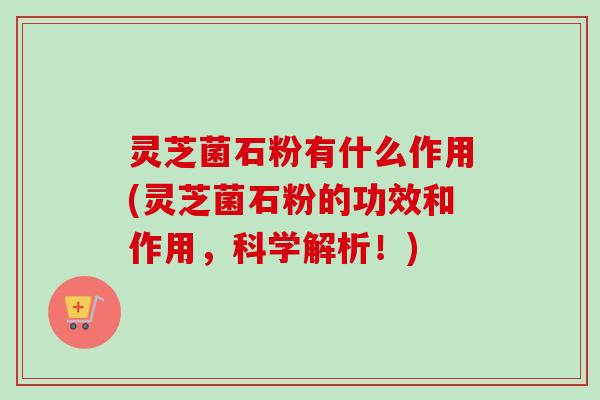 灵芝菌石粉有什么作用(灵芝菌石粉的功效和作用，科学解析！)