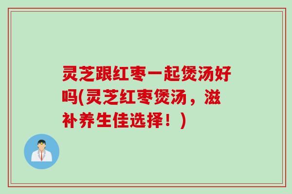 灵芝跟红枣一起煲汤好吗(灵芝红枣煲汤,滋补养生佳选择!) 灵芝跟红枣一起煲汤好吗(灵芝红枣煲汤,滋补养生佳选择!)