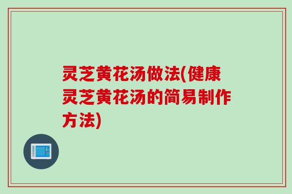灵芝黄花汤做法(健康灵芝黄花汤的简易制作方法)