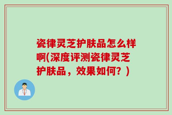 瓷律灵芝护肤品怎么样啊(深度评测瓷律灵芝护肤品,效果如何?) 瓷律灵芝护肤品怎么样啊(深度评测瓷律灵芝护肤品,效果如何?)