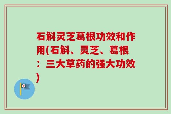 石斛灵芝葛根功效和作用(石斛、灵芝、葛根:三大草药的强大功效) 石斛灵芝葛根功效和作用(石斛、灵芝、葛根:三大草药的强大功效)