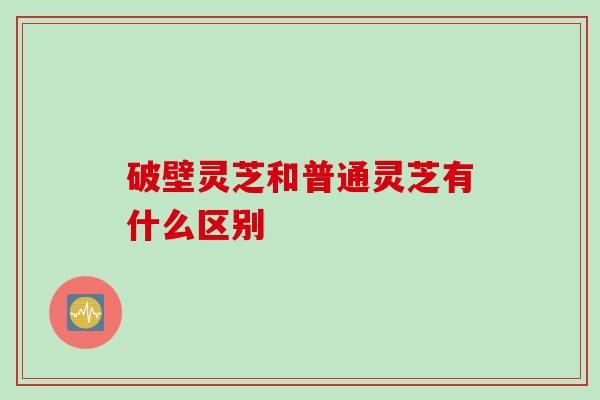 破壁灵芝和普通灵芝有什么区别