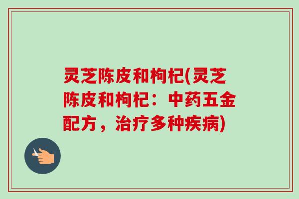 灵芝陈皮和枸杞(灵芝陈皮和枸杞:五金配方,多种) 灵芝陈皮和枸杞(灵芝陈皮和枸杞:五金配方,多种)