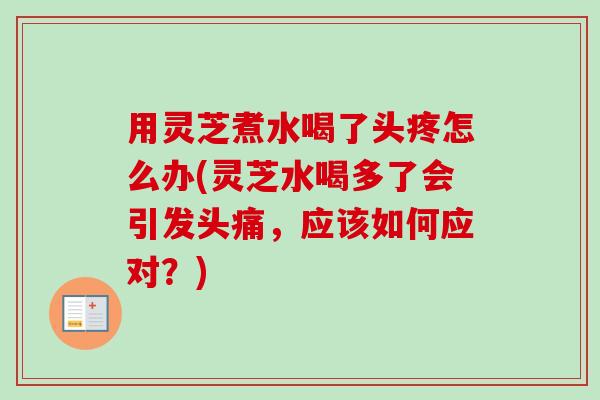 用灵芝煮水喝了头疼怎么办(灵芝水喝多了会引发头痛，应该如何应对？)