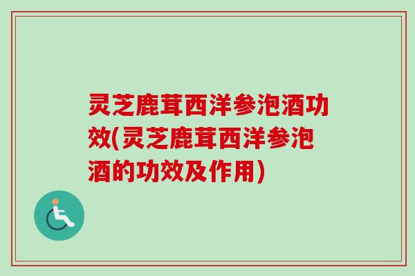 灵芝鹿茸西洋参泡酒功效(灵芝鹿茸西洋参泡酒的功效及作用)