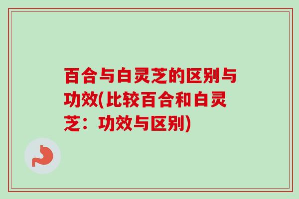 百合与白灵芝的区别与功效(比较百合和白灵芝：功效与区别)