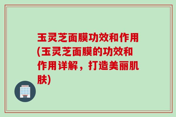 玉灵芝面膜功效和作用(玉灵芝面膜的功效和作用详解，打造美丽)