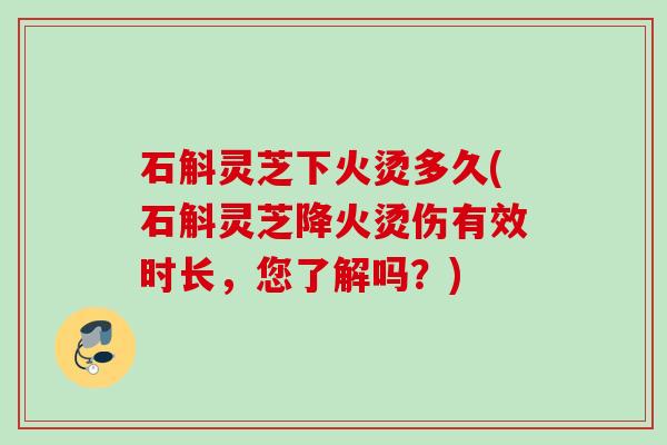 石斛灵芝下火烫多久(石斛灵芝降火烫伤有效时长，您了解吗？)