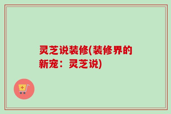 灵芝说装修(装修界的新宠：灵芝说)