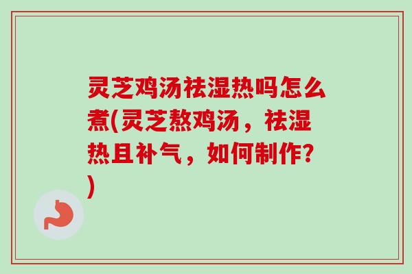 灵芝鸡汤祛湿热吗怎么煮(灵芝熬鸡汤，祛湿热且，如何制作？)