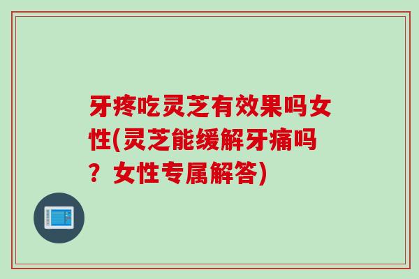牙疼吃灵芝有效果吗女性(灵芝能缓解牙痛吗？女性专属解答)