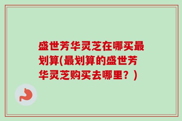 盛世芳华灵芝在哪买最划算(最划算的盛世芳华灵芝购买去哪里？)