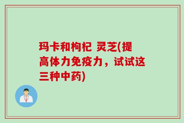 玛卡和枸杞 灵芝(提高体力免疫力，试试这三种)