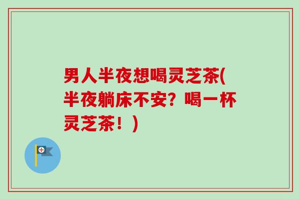 男人半夜想喝灵芝茶(半夜躺床不安？喝一杯灵芝茶！)