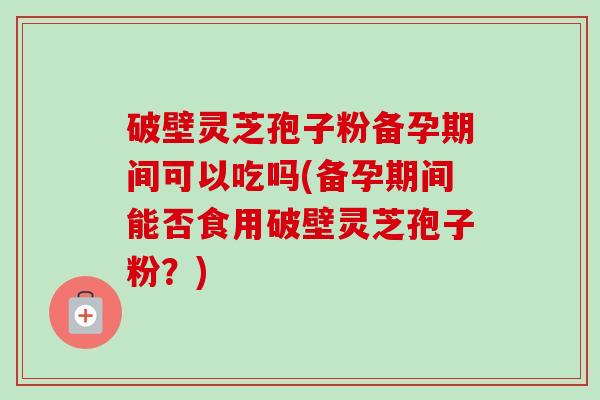 破壁灵芝孢子粉备孕期间可以吃吗(备孕期间能否食用破壁灵芝孢子粉？)