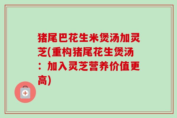 猪尾巴花生米煲汤加灵芝(重构猪尾花生煲汤：加入灵芝营养价值更高)