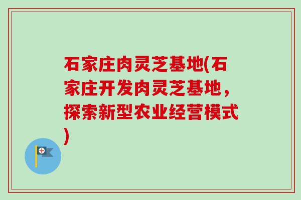石家庄肉灵芝基地(石家庄开发肉灵芝基地，探索新型农业经营模式)